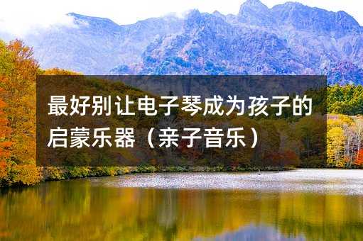 最好別讓電子琴成為孩子的啟蒙樂器(親子音樂)
