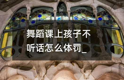 舞蹈課上孩子不聽話怎么體罰_