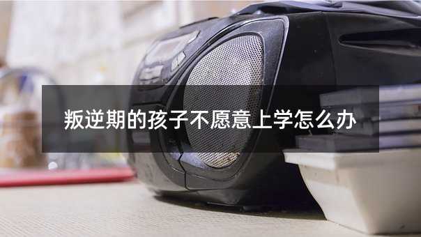 叛逆期的孩子不愿意上學怎么辦