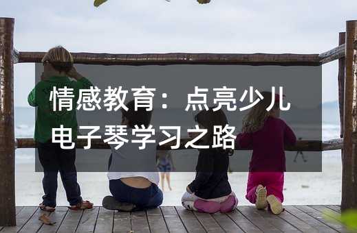 情感教育:點(diǎn)亮少兒電子琴學(xué)習(xí)之路