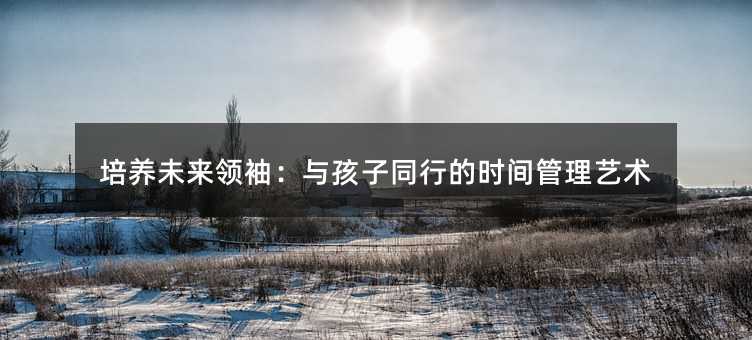 培養(yǎng)未來(lái)領(lǐng)袖:與孩子同行的時(shí)間管理藝術(shù)