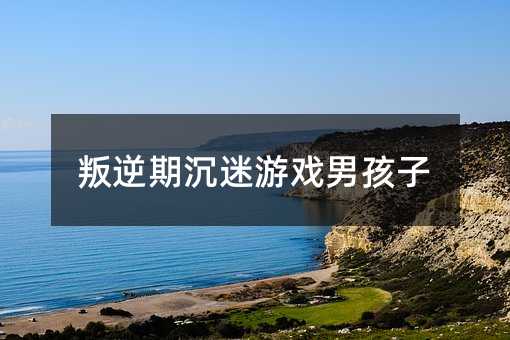 叛逆期沉迷游戲男孩子