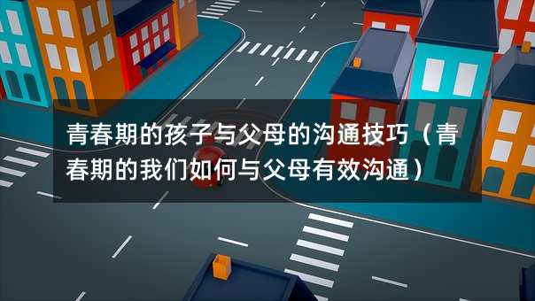 青春期的孩子與父母的溝通技巧(青春期的我們如何與父母有效溝通)