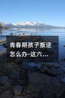 青春期孩子叛逆怎么辦-這六招非常管用(青春叛逆期的孩子如何管教)