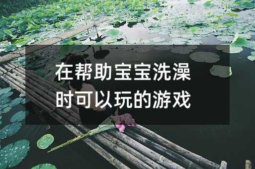 在幫助寶寶洗澡時(shí)可以玩的游戲
