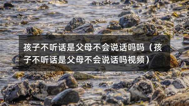 孩子不聽話是父母不會說話嗎嗎(孩子不聽話是父母不會說話嗎視頻)