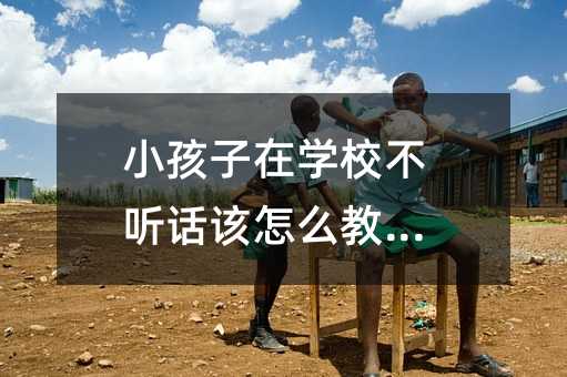 小孩子在學校不聽話該怎么教育_