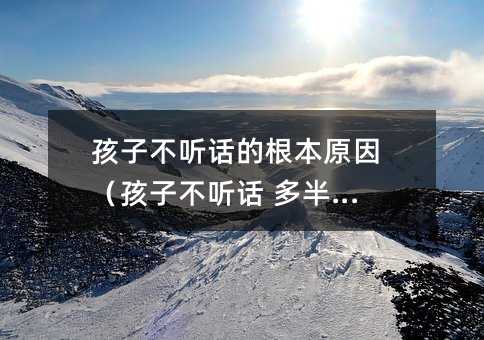 孩子不聽話的根本原因(孩子不聽話 多半是)