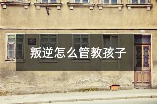 叛逆怎么管教孩子