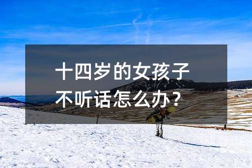 十四歲的女孩子不聽話怎么辦?