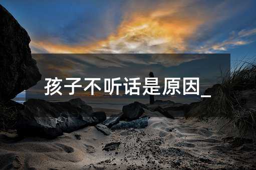 孩子不聽話是原因_