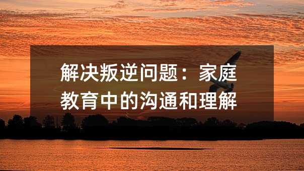 解決叛逆問題:家庭教育中的溝通和理解