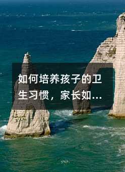 如何培養孩子的衛生習慣,家長如何培養孩子良好的衛生習慣?