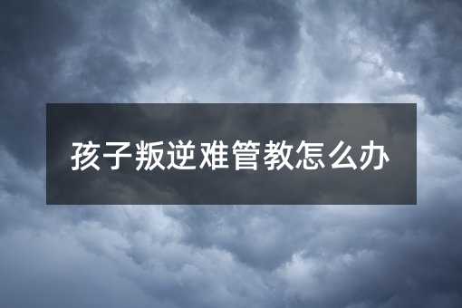 孩子叛逆難管教怎么辦