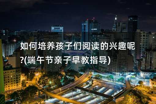 如何培養(yǎng)孩子們閱讀的興趣呢?(端午節(jié)親子早教指導)