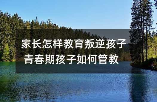 家長怎樣教育叛逆孩子 青春期孩子如何管教