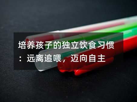 培養(yǎng)孩子的獨(dú)立飲食習(xí)慣:遠(yuǎn)離追喂,邁向自主