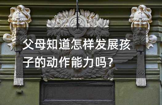 父母知道怎樣發(fā)展孩子的動作能力嗎?