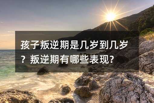 孩子叛逆期是幾歲到幾歲?叛逆期有哪些表現?