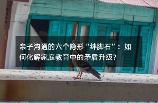 親子溝通的六個隱形“絆腳石”:如何化解家庭教育中的矛盾升級?