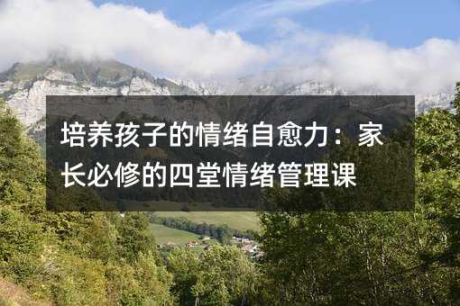 培養(yǎng)孩子的情緒自愈力:家長必修的四堂情緒管理課