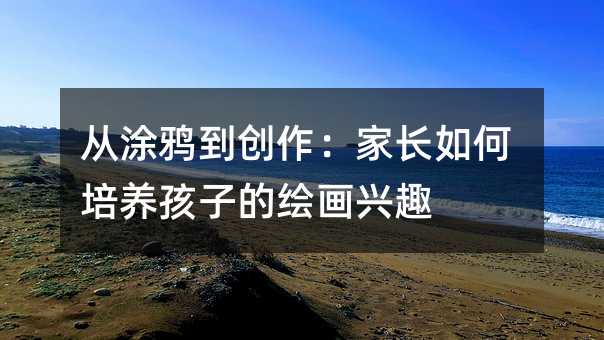 從涂鴉到創(chuàng)作:家長(zhǎng)如何培養(yǎng)孩子的繪畫興趣