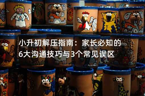 小升初解壓指南:家長必知的6大溝通技巧與3個常見誤區