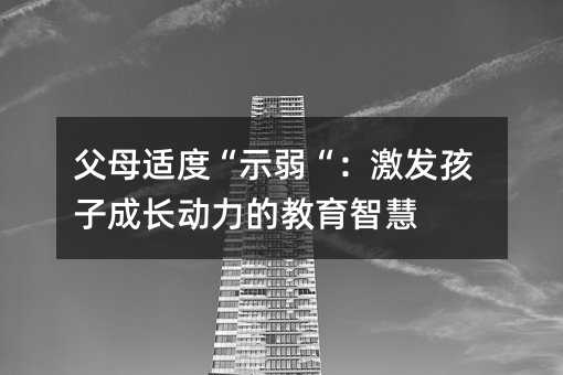 父母適度“示弱“:激發孩子成長動力的教育智慧