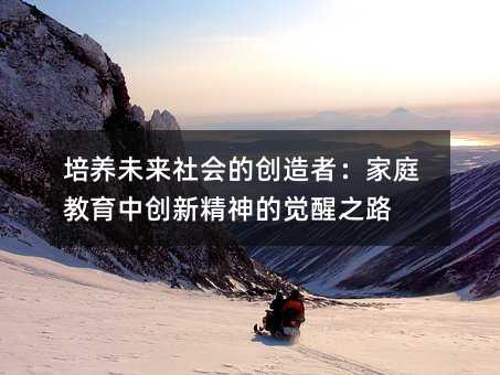 培養(yǎng)未來社會的創(chuàng)造者:家庭教育中創(chuàng)新精神的覺醒之路