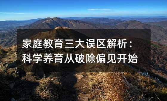 家庭教育三大誤區解析:科學養育從破除偏見開始