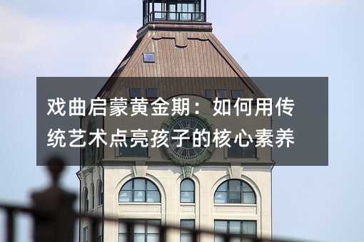 戲曲啟蒙黃金期:如何用傳統(tǒng)藝術(shù)點(diǎn)亮孩子的核心素養(yǎng)