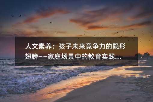 人文素養(yǎng):孩子未來(lái)競(jìng)爭(zhēng)力的隱形翅膀——家庭場(chǎng)景中的教育實(shí)踐指南