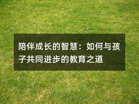 陪伴成長(zhǎng)的智慧:如何與孩子共同進(jìn)步的教育之道