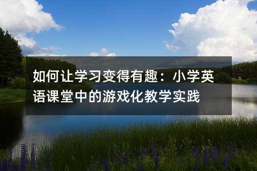 如何讓學(xué)習(xí)變得有趣:小學(xué)英語課堂中的游戲化教學(xué)實(shí)踐
