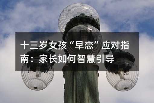 十三歲女孩“早戀”應對指南:家長如何智慧引導