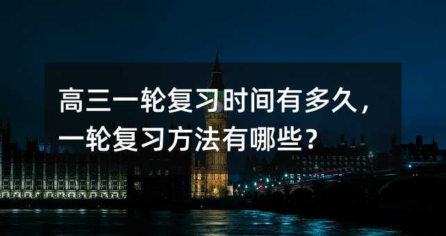 高三一輪復(fù)習(xí)時(shí)間有多久,一輪復(fù)習(xí)方法有哪些?