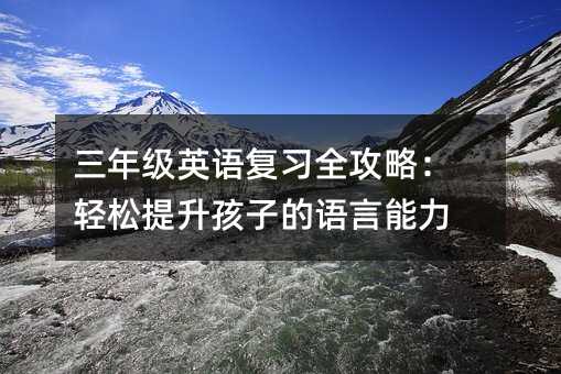 三年級英語復習全攻略:輕松提升孩子的語言能力