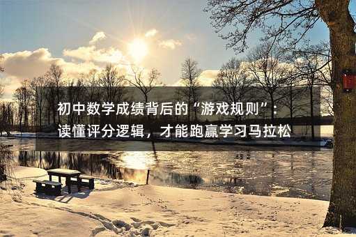 初中數學成績背后的“游戲規則”:讀懂評分邏輯,才能跑贏學習馬拉松