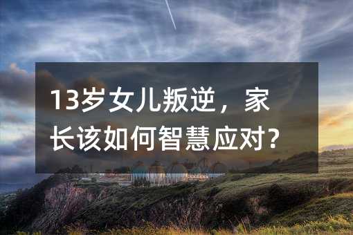 13歲女兒叛逆,家長(zhǎng)該如何智慧應(yīng)對(duì)?