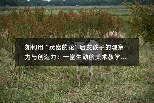 如何用“茂密的花”啟發孩子的觀察力與創造力:一堂生動的美術教學實踐