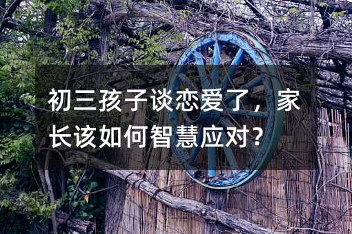 初三孩子談戀愛了,家長該如何智慧應對?