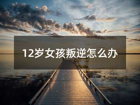 12歲女孩叛逆怎么辦