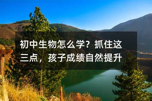初中生物怎么學(xué)?抓住這三點(diǎn),孩子成績自然提升
