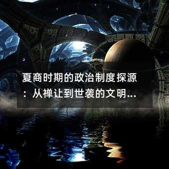 夏商時期的政治制度探源:從禪讓到世襲的文明轉折