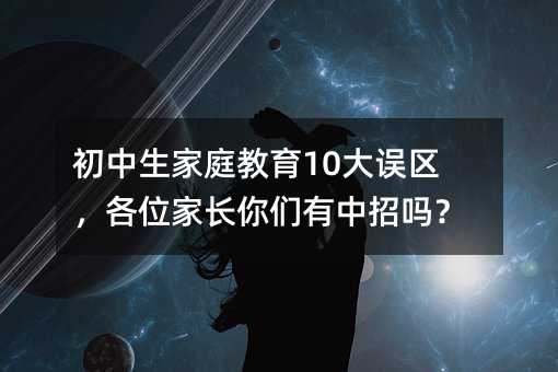 初中生家庭教育10大誤區,各位家長你們有中招嗎?