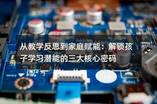 從教學反思到家庭賦能:解鎖孩子學習潛能的三大核心密碼