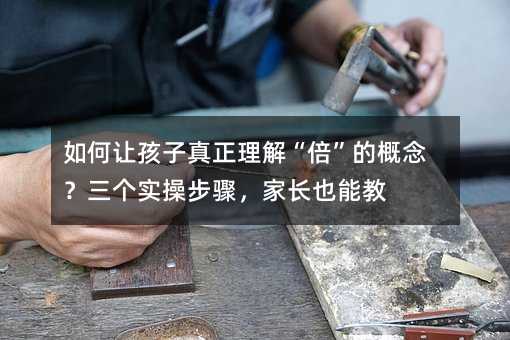 如何讓孩子真正理解“倍”的概念?三個實操步驟,家長也能教