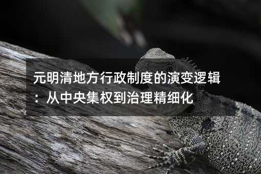 元明清地方行政制度的演變邏輯:從中央集權到治理精細化