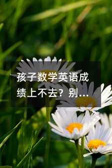 孩子數學英語成績上不去?別急,這些方法親測有效