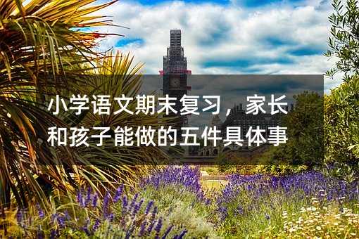 小學語文期末復習,家長和孩子能做的五件具體事